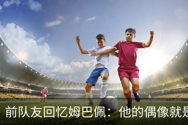 前队友回忆姆巴佩：他的偶像就是C罗，经常看C罗视频+模仿C罗庆祝